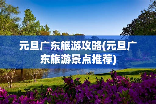 元旦广东旅游攻略(元旦广东旅游景点推荐)