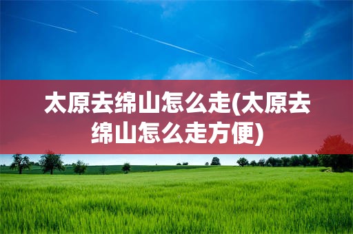 太原去绵山怎么走(太原去绵山怎么走方便)