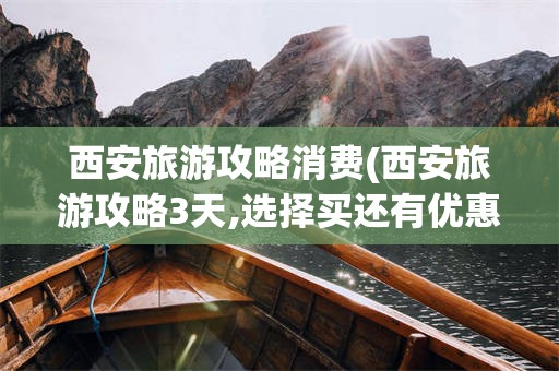 西安旅游攻略消费(西安旅游攻略3天,选择买还有优惠!)