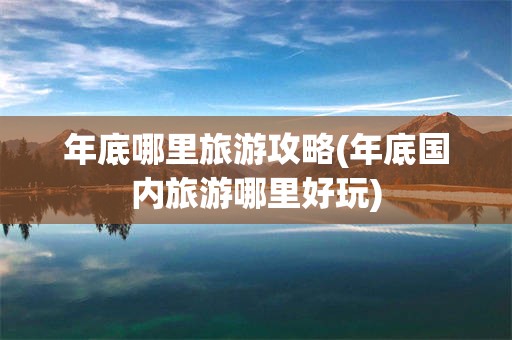 年底哪里旅游攻略(年底国内旅游哪里好玩)