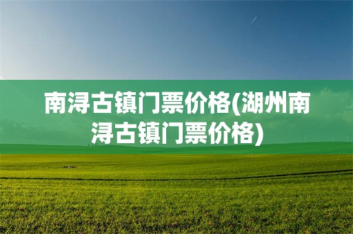 南浔古镇门票价格(湖州南浔古镇门票价格)