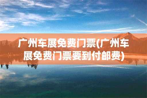 广州车展免费门票(广州车展免费门票要到付邮费)