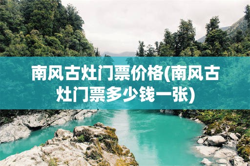 南风古灶门票价格(南风古灶门票多少钱一张)