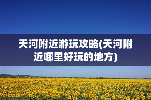 天河附近游玩攻略(天河附近哪里好玩的地方)