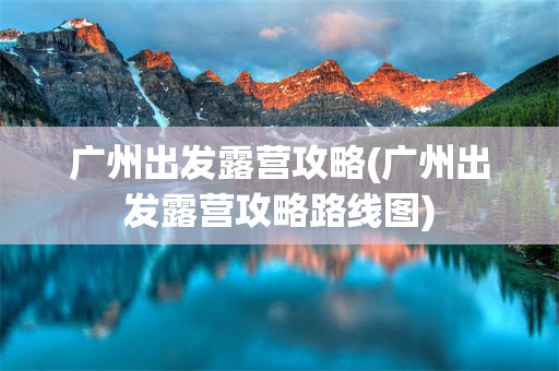 广州出发露营攻略(广州出发露营攻略路线图)