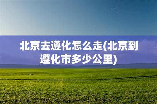北京去遵化怎么走(北京到遵化市多少公里)