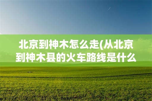 北京到神木怎么走(从北京到神木县的火车路线是什么?)