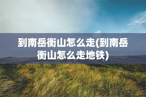 到南岳衡山怎么走(到南岳衡山怎么走地铁)