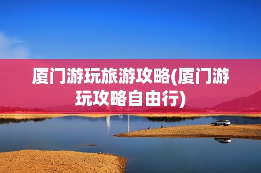 厦门游玩旅游攻略(厦门游玩攻略自由行)