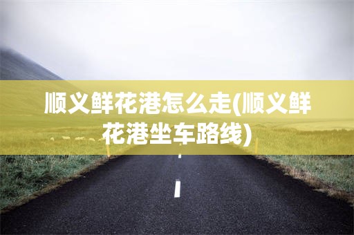 顺义鲜花港怎么走(顺义鲜花港坐车路线)