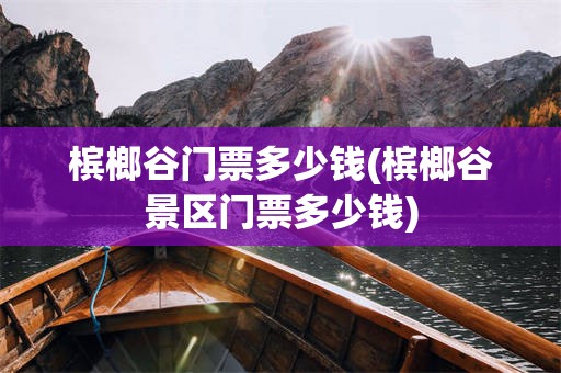 槟榔谷门票多少钱(槟榔谷景区门票多少钱)