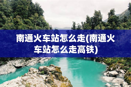 南通火车站怎么走(南通火车站怎么走高铁)