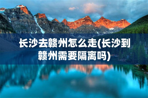 长沙去赣州怎么走(长沙到赣州需要隔离吗)