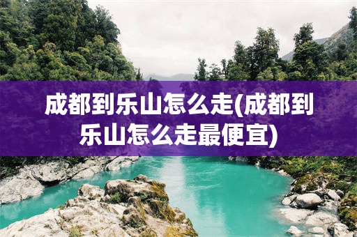 成都到乐山怎么走(成都到乐山怎么走最便宜)