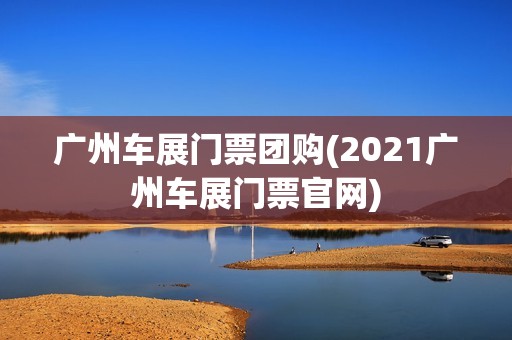 广州车展门票团购(2021广州车展门票官网)