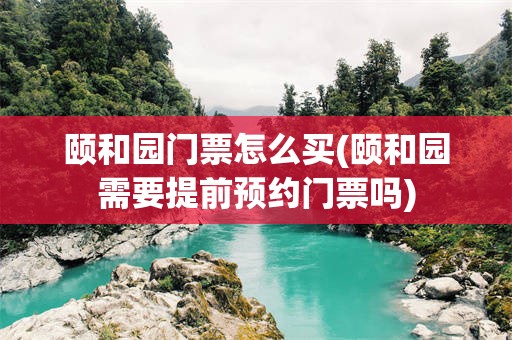 颐和园门票怎么买(颐和园需要提前预约门票吗)
