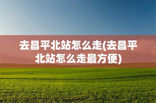 去昌平北站怎么走(去昌平北站怎么走最方便)