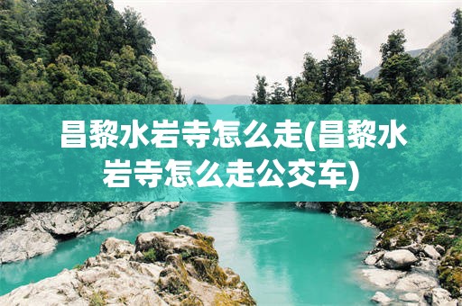 昌黎水岩寺怎么走(昌黎水岩寺怎么走公交车)