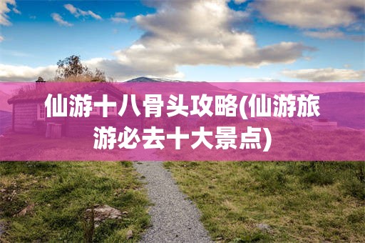 仙游十八骨头攻略(仙游旅游必去十大景点)