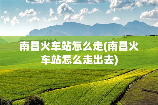 南昌火车站怎么走(南昌火车站怎么走出去)