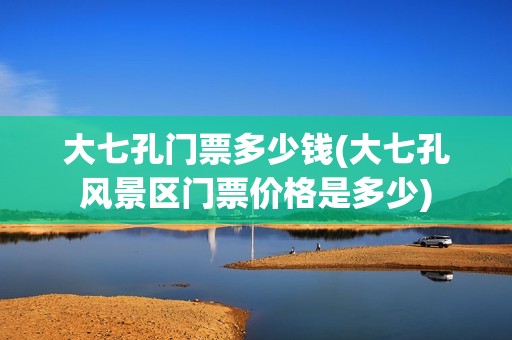 大七孔门票多少钱(大七孔风景区门票价格是多少)