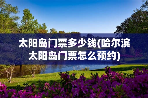 太阳岛门票多少钱(哈尔滨太阳岛门票怎么预约)