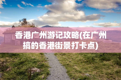 香港广州游记攻略(在广州搞的香港街景打卡点)