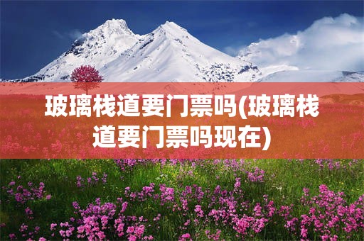 玻璃栈道要门票吗(玻璃栈道要门票吗现在)