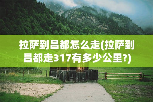 拉萨到昌都怎么走(拉萨到昌都走317有多少公里?)