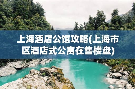 上海酒店公馆攻略(上海市区酒店式公寓在售楼盘)
