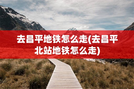 去昌平地铁怎么走(去昌平北站地铁怎么走)