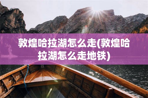 敦煌哈拉湖怎么走(敦煌哈拉湖怎么走地铁)