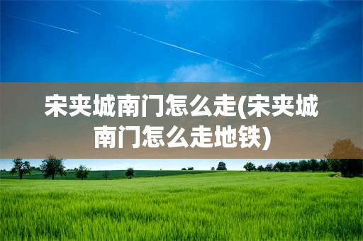 宋夹城南门怎么走(宋夹城南门怎么走地铁)