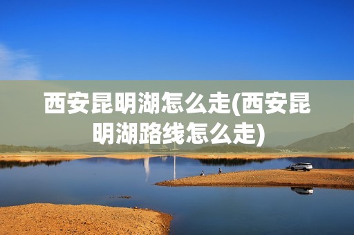 西安昆明湖怎么走(西安昆明湖路线怎么走)