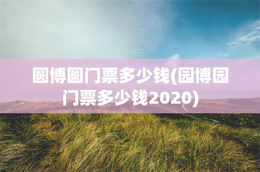 圆博圆门票多少钱(园博园门票多少钱2020)
