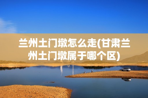 兰州土门墩怎么走(甘肃兰州土门墩属于哪个区)