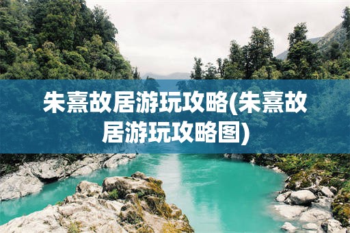 朱熹故居游玩攻略(朱熹故居游玩攻略图)
