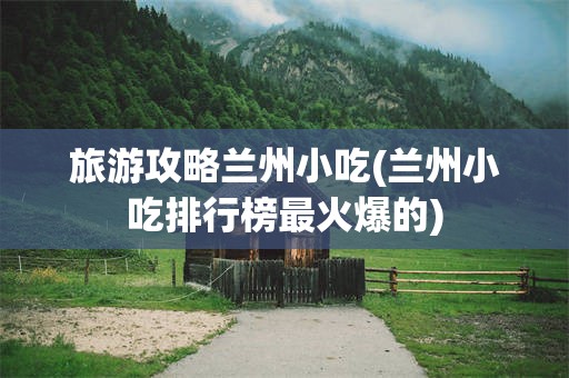 旅游攻略兰州小吃(兰州小吃排行榜最火爆的)