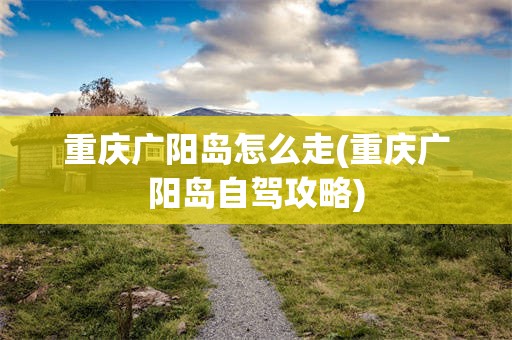 重庆广阳岛怎么走(重庆广阳岛自驾攻略)