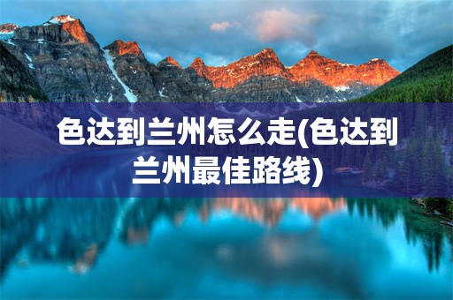 色达到兰州怎么走(色达到兰州最佳路线)