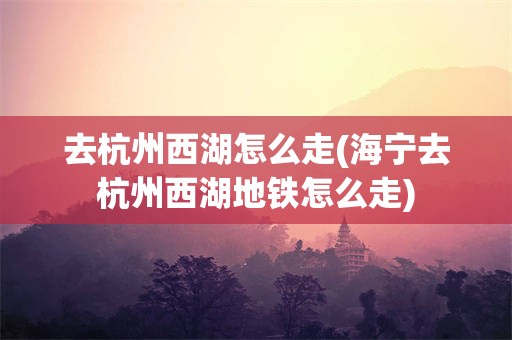 去杭州西湖怎么走(海宁去杭州西湖地铁怎么走)