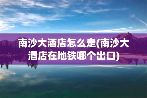 南沙大酒店怎么走(南沙大酒店在地铁哪个出口)