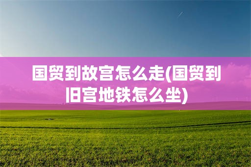 国贸到故宫怎么走(国贸到旧宫地铁怎么坐)