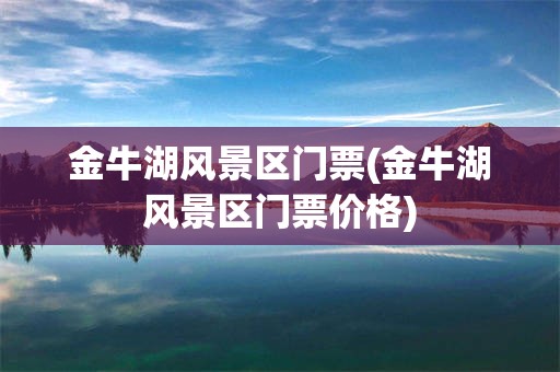 金牛湖风景区门票(金牛湖风景区门票价格)