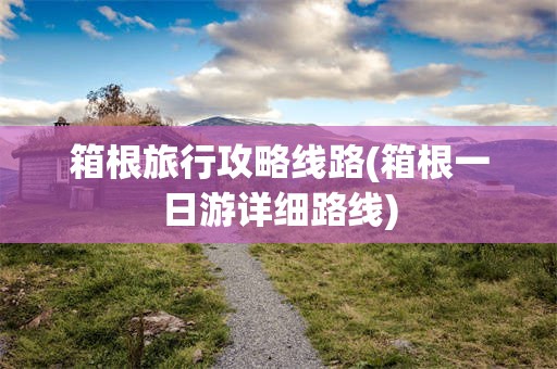 箱根旅行攻略线路(箱根一日游详细路线)