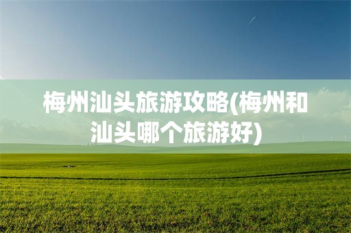 梅州汕头旅游攻略(梅州和汕头哪个旅游好)