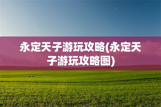 永定天子游玩攻略(永定天子游玩攻略图)