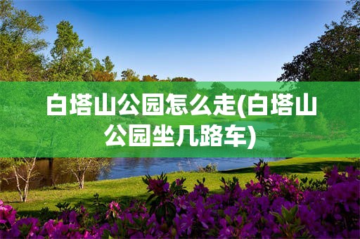 白塔山公园怎么走(白塔山公园坐几路车)