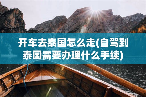 开车去泰国怎么走(自驾到泰国需要办理什么手续)