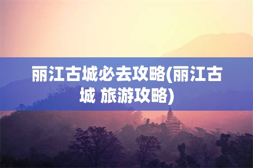 丽江古城必去攻略(丽江古城 旅游攻略)